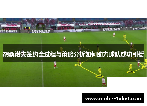 胡桑诺夫签约全过程与策略分析如何助力球队成功引援