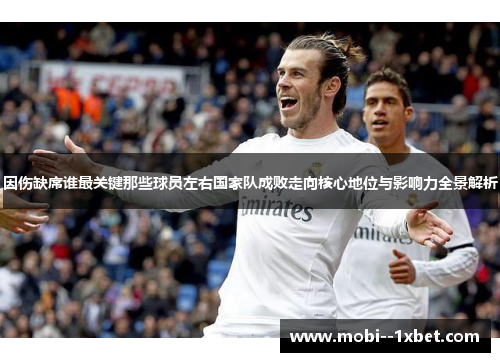 因伤缺席谁最关键那些球员左右国家队成败走向核心地位与影响力全景解析 因伤缺席谁最关键那些球员左右国家队成败走向核心地位与影响力全景解析