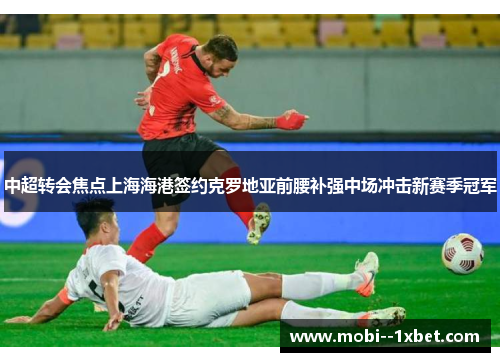 中超转会焦点上海海港签约克罗地亚前腰补强中场冲击新赛季冠军 中超转会焦点上海海港签约克罗地亚前腰补强中场冲击新赛季冠军