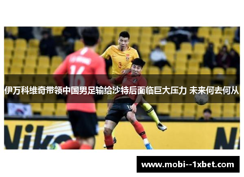 伊万科维奇带领中国男足输给沙特后面临巨大压力 未来何去何从 伊万科维奇带领中国男足输给沙特后面临巨大压力 未来何去何从