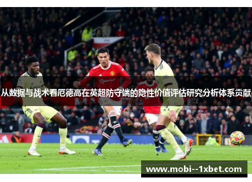 从数据与战术看厄德高在英超防守端的隐性价值评估研究分析体系贡献