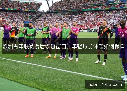 欧洲青年联赛赛后恢复窗口,年轻球员体能如何保障 欧洲青年联赛赛后恢复窗口,年轻球员体能如何保障